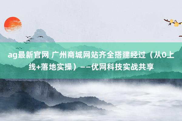 ag最新官网 广州商城网站齐全搭建经过（从0上线+落地实操）——优网科技实战共享