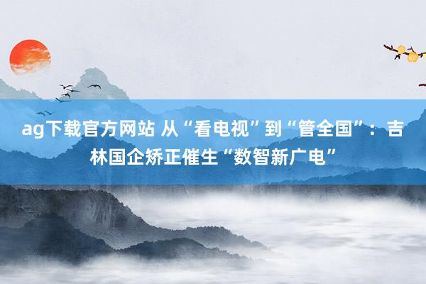ag下载官方网站 从“看电视”到“管全国”：吉林国企矫正催生“数智新广电”