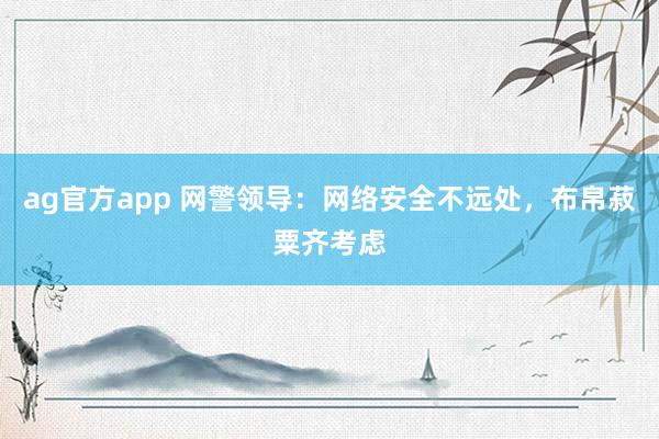 ag官方app 网警领导：网络安全不远处，布帛菽粟齐考虑