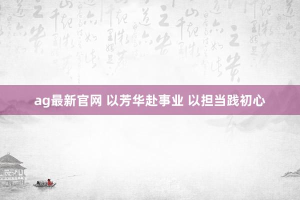 ag最新官网 以芳华赴事业 以担当践初心