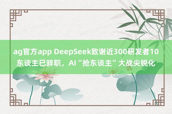ag官方app DeepSeek致谢近300研发者10东谈主已辞职，AI“抢东谈主”大战尖锐化
