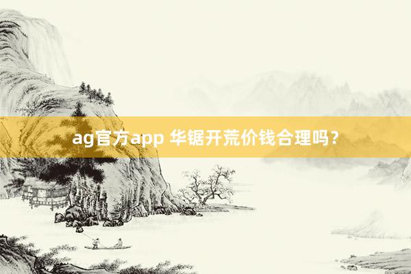 ag官方app 华锯开荒价钱合理吗？