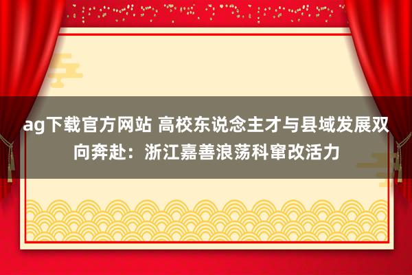 ag下载官方网站 高校东说念主才与县域发展双向奔赴：浙江嘉善浪荡科窜改活力