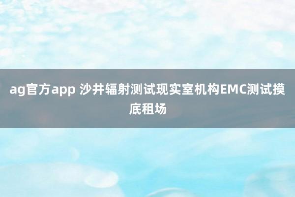 ag官方app 沙井辐射测试现实室机构EMC测试摸底租场