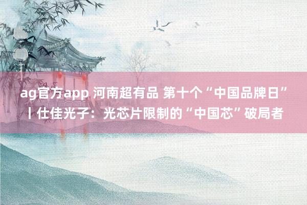 ag官方app 河南超有品 第十个“中国品牌日”丨仕佳光子：光芯片限制的“中国芯”破局者
