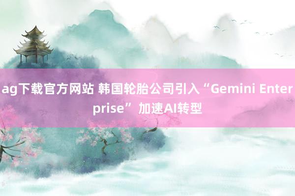 ag下载官方网站 韩国轮胎公司引入“Gemini Enterprise” 加速AI转型