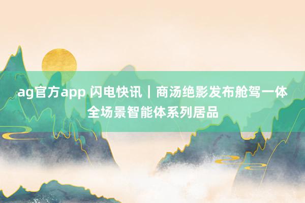 ag官方app 闪电快讯｜商汤绝影发布舱驾一体全场景智能体系列居品