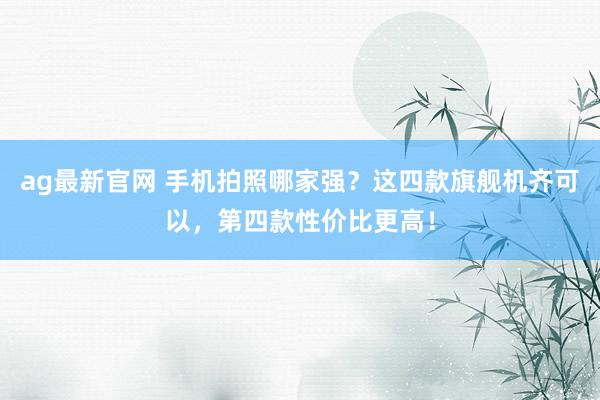 ag最新官网 手机拍照哪家强？这四款旗舰机齐可以，第四款性价比更高！
