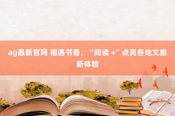 ag最新官网 相遇书香，“阅读 +”点亮各地文旅新体验