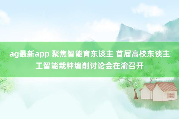 ag最新app 聚焦智能育东谈主 首届高校东谈主工智能栽种编削讨论会在渝召开