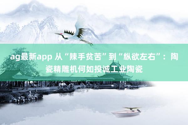 ag最新app 从“辣手贫苦”到“纵欲左右”：陶瓷精雕机何如投诚工业陶瓷