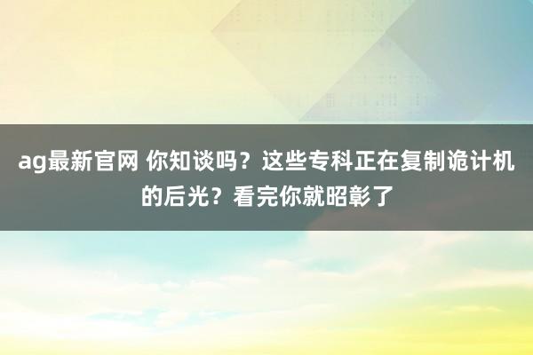 ag最新官网 你知谈吗？这些专科正在复制诡计机的后光？看完你就昭彰了