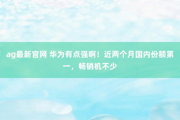 ag最新官网 华为有点强啊！近两个月国内份额第一，畅销机不少