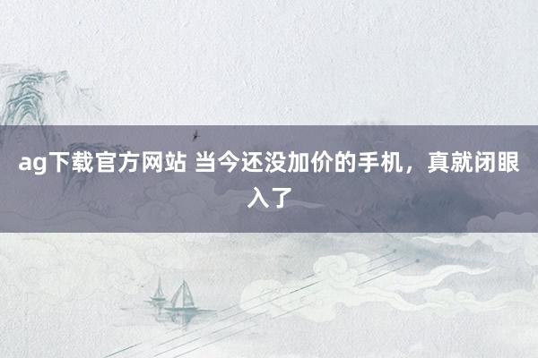 ag下载官方网站 当今还没加价的手机，真就闭眼入了