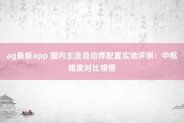 ag最新app 国内主流自动焊配置实地评测：中枢维度对比领悟
