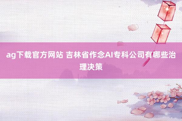 ag下载官方网站 吉林省作念AI专科公司有哪些治理决策