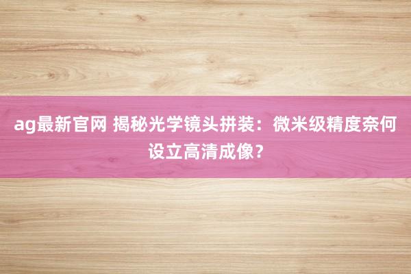 ag最新官网 揭秘光学镜头拼装：微米级精度奈何设立高清成像？