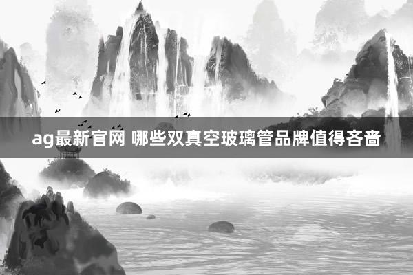 ag最新官网 哪些双真空玻璃管品牌值得吝啬