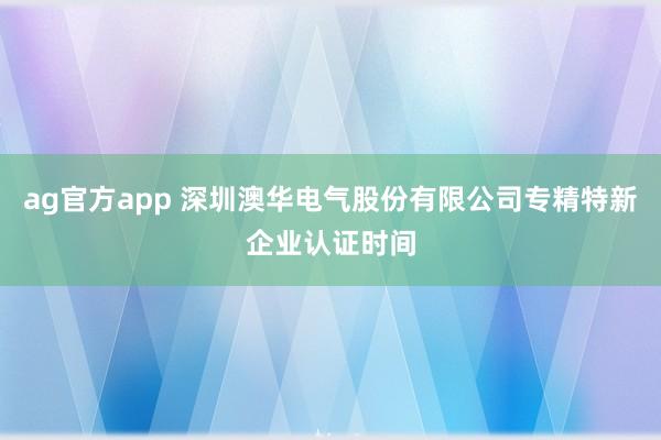 ag官方app 深圳澳华电气股份有限公司专精特新企业认证时间