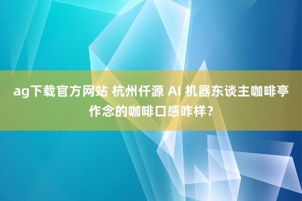 ag下载官方网站 杭州仟源 AI 机器东谈主咖啡亭作念的咖啡口感咋样？