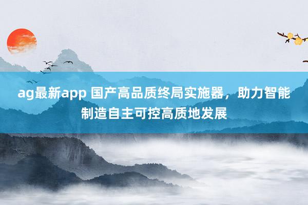 ag最新app 国产高品质终局实施器，助力智能制造自主可控高质地发展