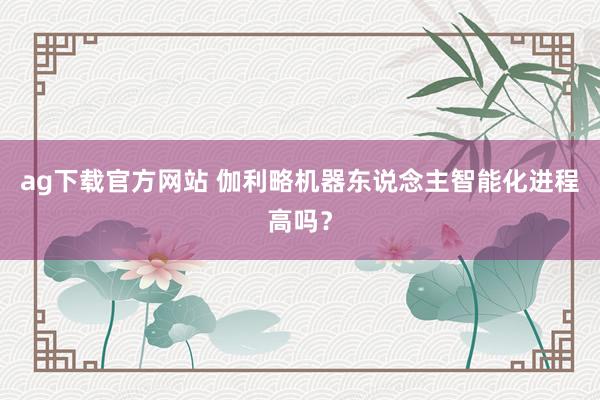 ag下载官方网站 伽利略机器东说念主智能化进程高吗？