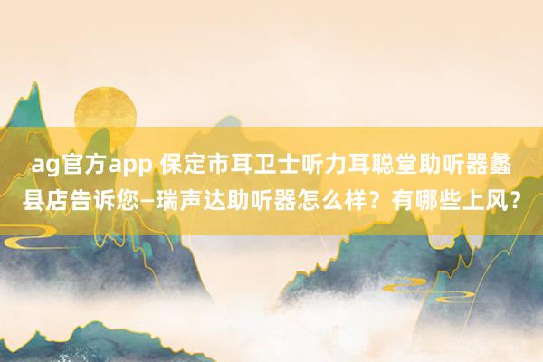ag官方app 保定市耳卫士听力耳聪堂助听器蠡县店告诉您—瑞声达助听器怎么样？有哪些上风？