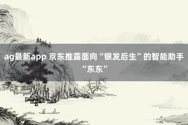 ag最新app 京东推露面向“银发后生”的智能助手“东东”