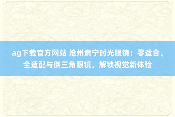 ag下载官方网站 沧州肃宁时光眼镜：零适合、全适配与倒三角眼镜，解锁视觉新体验