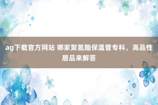 ag下载官方网站 哪家聚氨酯保温管专科，高品性居品来解答