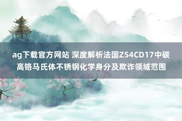 ag下载官方网站 深度解析法国Z54CD17中碳高铬马氏体不锈钢化学身分及欺诈领域范围