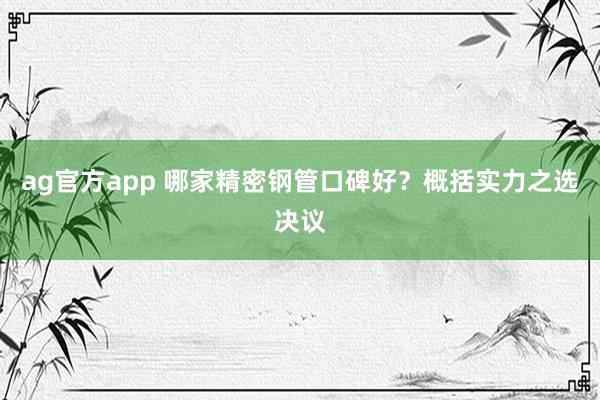 ag官方app 哪家精密钢管口碑好？概括实力之选决议