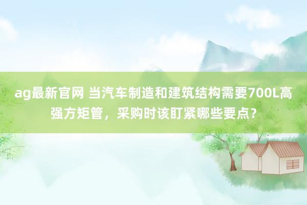 ag最新官网 当汽车制造和建筑结构需要700L高强方矩管，采购时该盯紧哪些要点？