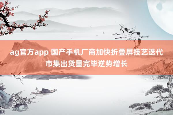 ag官方app 国产手机厂商加快折叠屏技艺迭代市集出货量完毕逆势增长