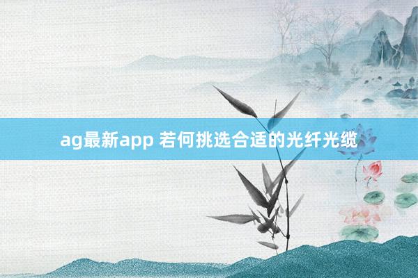 ag最新app 若何挑选合适的光纤光缆