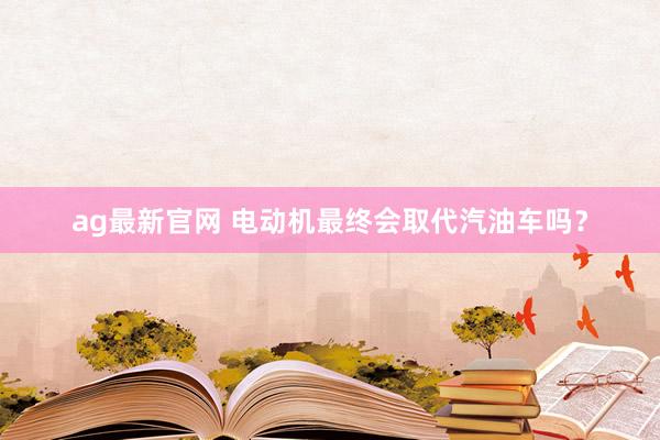 ag最新官网 电动机最终会取代汽油车吗？