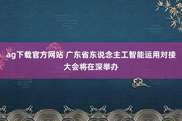 ag下载官方网站 广东省东说念主工智能运用对接大会将在深举办