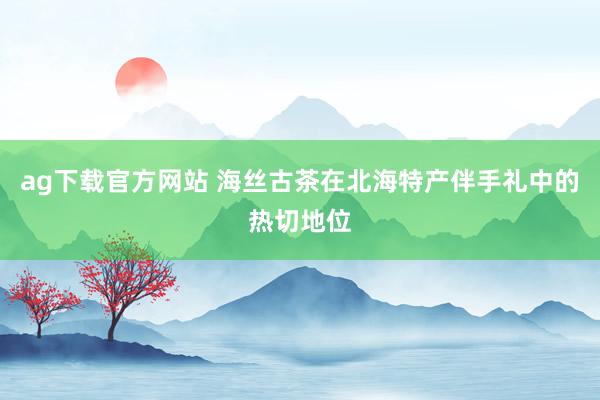 ag下载官方网站 海丝古茶在北海特产伴手礼中的热切地位