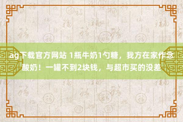 ag下载官方网站 1瓶牛奶1勺糖，我方在家作念酸奶！一罐不到2块钱，与超市买的没差