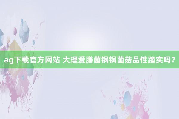 ag下载官方网站 大理爱膳菌锅锅菌菇品性踏实吗？