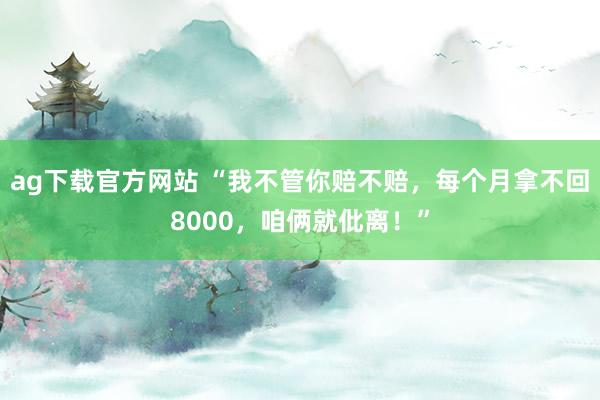 ag下载官方网站 “我不管你赔不赔，每个月拿不回8000，咱俩就仳离！”