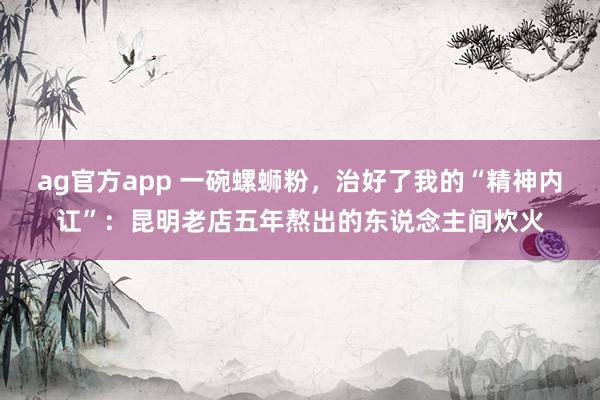 ag官方app 一碗螺蛳粉，治好了我的“精神内讧”：昆明老店五年熬出的东说念主间炊火