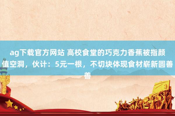 ag下载官方网站 高校食堂的巧克力香蕉被指颜值空洞，伙计：5元一根，不切块体现食材崭新圆善