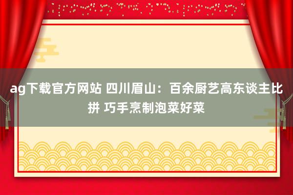 ag下载官方网站 四川眉山：百余厨艺高东谈主比拼 巧手烹制泡菜好菜