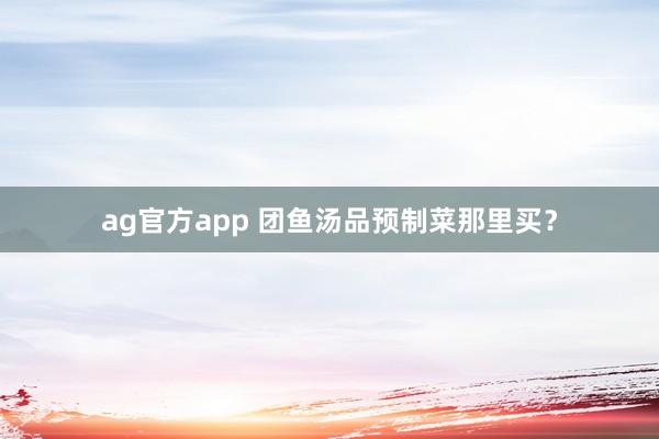 ag官方app 团鱼汤品预制菜那里买？