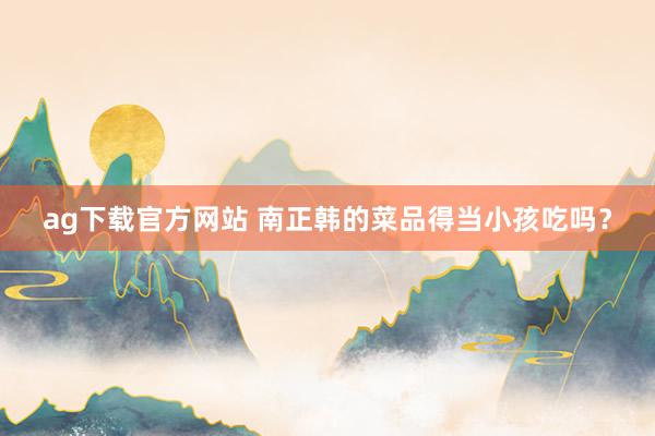 ag下载官方网站 南正韩的菜品得当小孩吃吗？