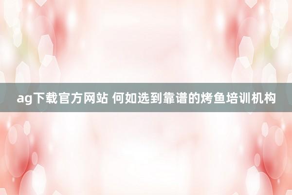 ag下载官方网站 何如选到靠谱的烤鱼培训机构