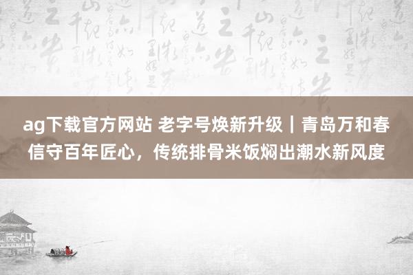ag下载官方网站 老字号焕新升级｜青岛万和春信守百年匠心，传统排骨米饭焖出潮水新风度
