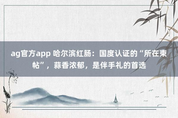 ag官方app 哈尔滨红肠：国度认证的“所在柬帖”，蒜香浓郁，是伴手礼的首选