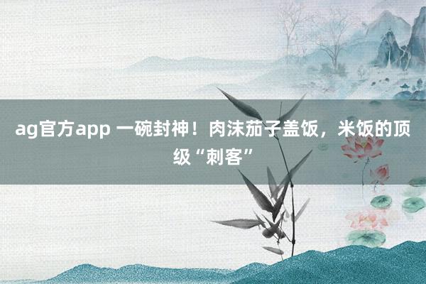 ag官方app 一碗封神！肉沫茄子盖饭，米饭的顶级“刺客”